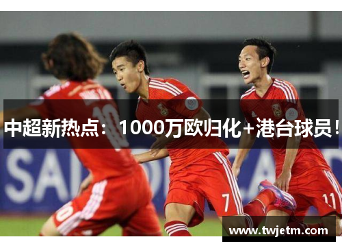 中超新热点：1000万欧归化+港台球员！