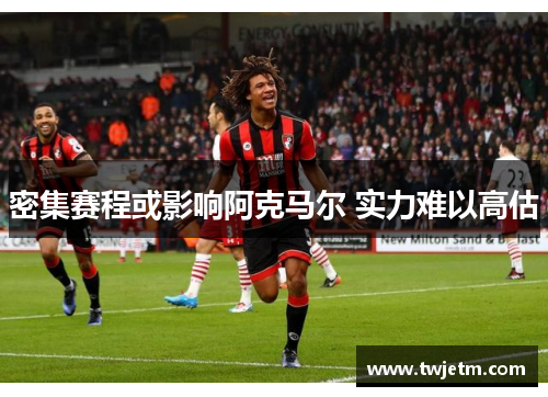 密集赛程或影响阿克马尔 实力难以高估